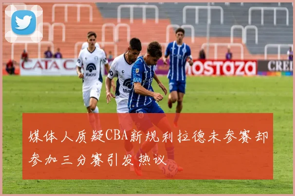 媒体人质疑CBA新规利拉德未参赛却参加三分赛引发热议
