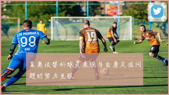 莱奥谈替补球员表现与自身炎症问题的努力克服