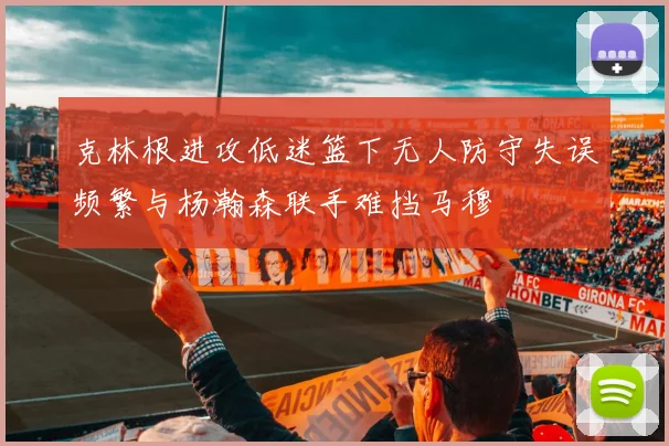 克林根进攻低迷篮下无人防守失误频繁与杨瀚森联手难挡马穆