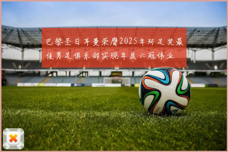 巴黎圣日耳曼荣膺2025年环足奖最佳男足俱乐部实现年度六冠伟业