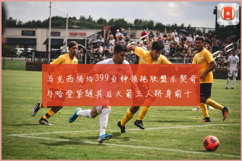 马克西场均399分钟领跑联盟东契奇与哈登紧随其后火箭三人跻身前十