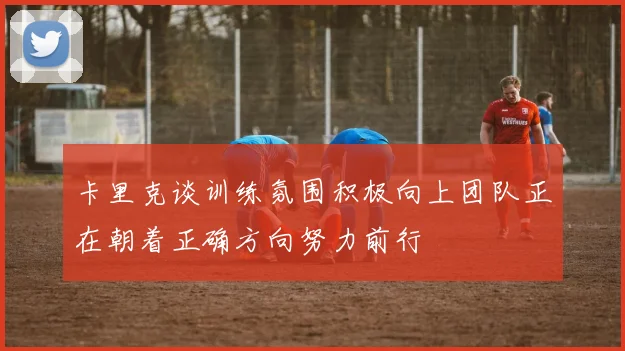 卡里克谈训练氛围积极向上团队正在朝着正确方向努力前行