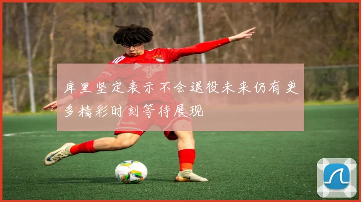 库里坚定表示不会退役未来仍有更多精彩时刻等待展现