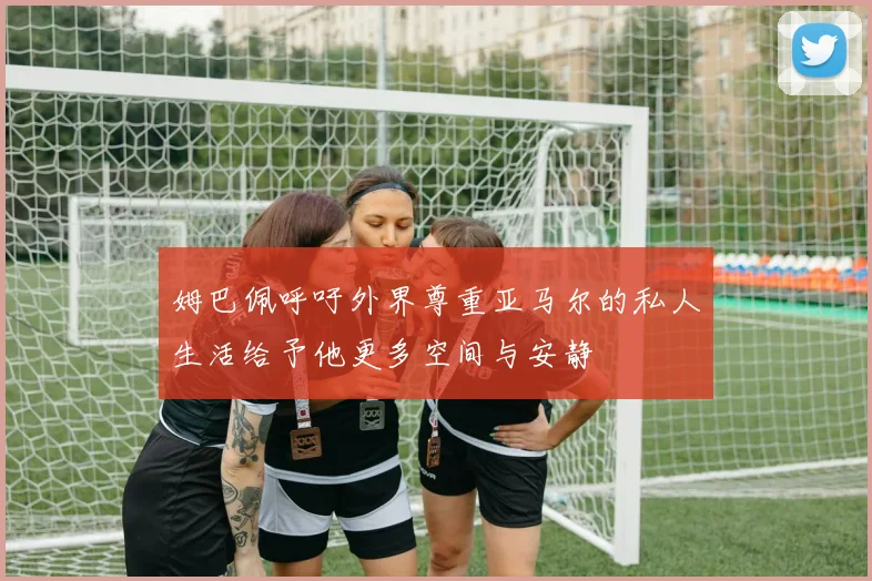 姆巴佩呼吁外界尊重亚马尔的私人生活给予他更多空间与安静