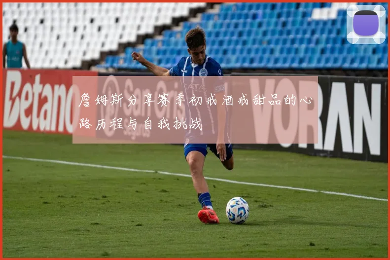 詹姆斯分享赛季初戒酒戒甜品的心路历程与自我挑战