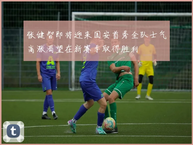 张健智即将迎来国安首秀全队士气高涨渴望在新赛季取得胜利