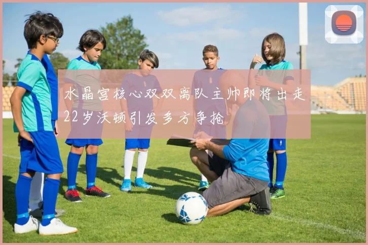 水晶宫核心双双离队主帅即将出走22岁沃顿引发多方争抢