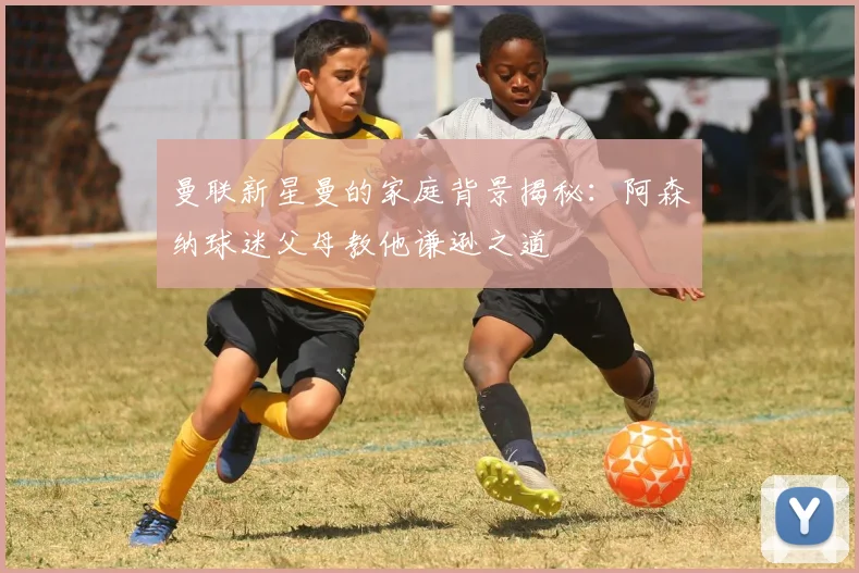 曼联新星曼的家庭背景揭秘：阿森纳球迷父母教他谦逊之道