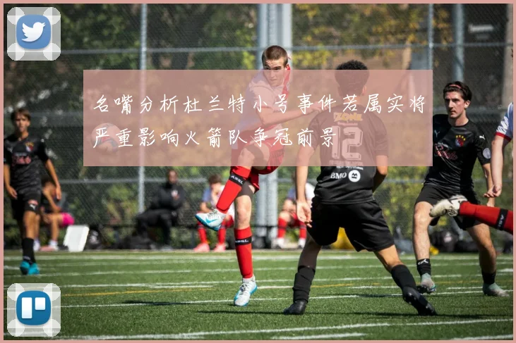 名嘴分析杜兰特小号事件若属实将严重影响火箭队争冠前景