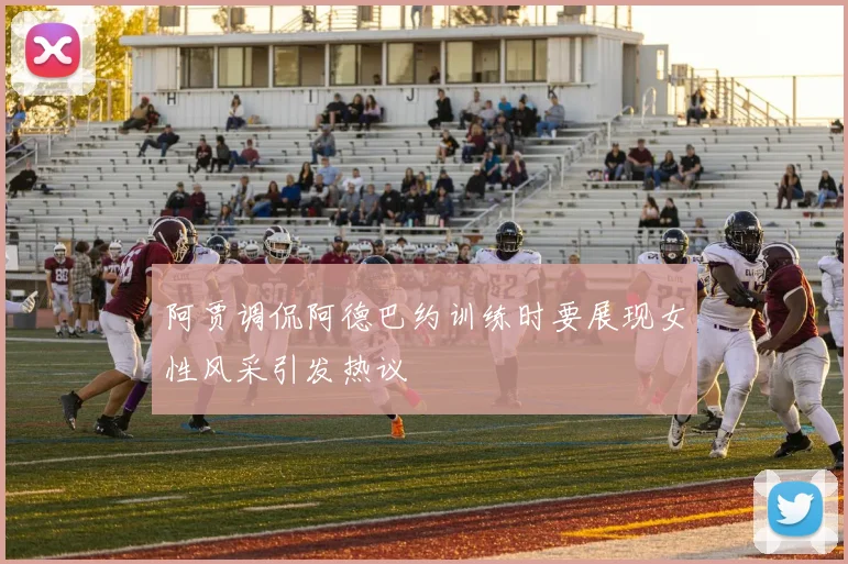 阿贾调侃阿德巴约训练时要展现女性风采引发热议