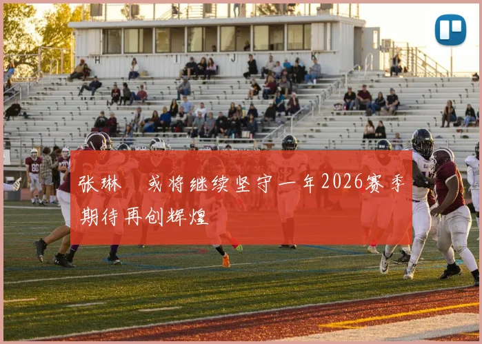 张琳芃或将继续坚守一年2026赛季期待再创辉煌