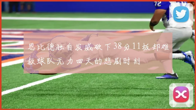恩比德独自发威砍下38分11板却难救球队无力回天的悲剧时刻
