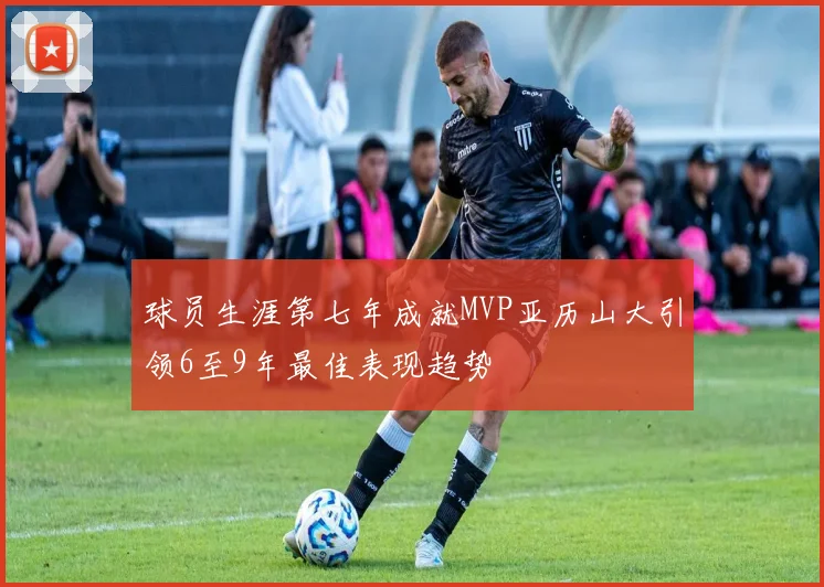 球员生涯第七年成就MVP亚历山大引领6至9年最佳表现趋势
