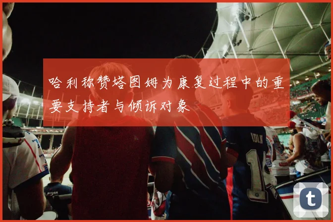哈利称赞塔图姆为康复过程中的重要支持者与倾诉对象