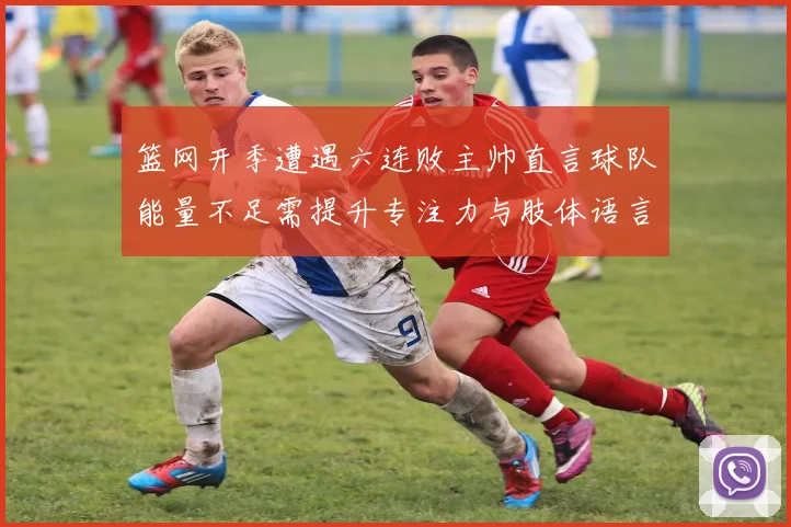 篮网开季遭遇六连败主帅直言球队能量不足需提升专注力与肢体语言