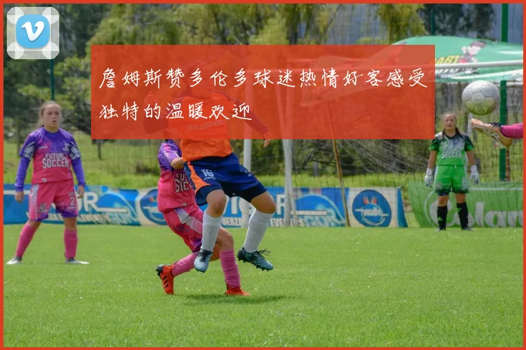詹姆斯赞多伦多球迷热情好客感受独特的温暖欢迎