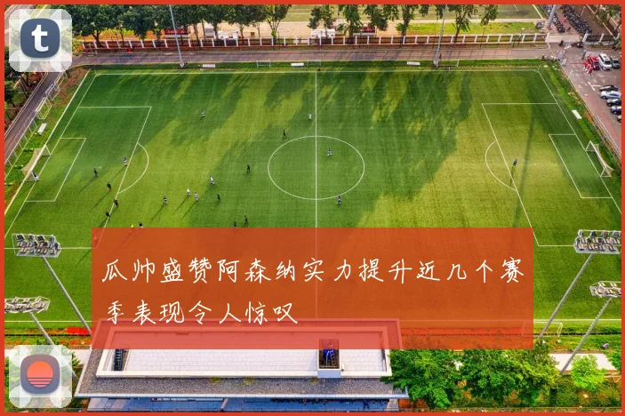 瓜帅盛赞阿森纳实力提升近几个赛季表现令人惊叹