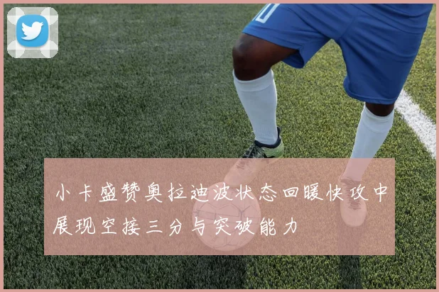 小卡盛赞奥拉迪波状态回暖快攻中展现空接三分与突破能力