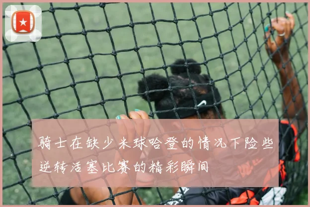 骑士在缺少米球哈登的情况下险些逆转活塞比赛的精彩瞬间