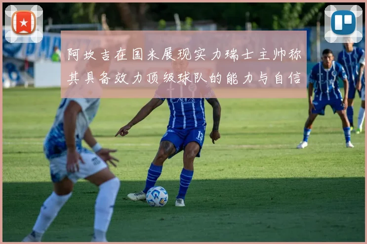 阿坎吉在国米展现实力瑞士主帅称其具备效力顶级球队的能力与自信