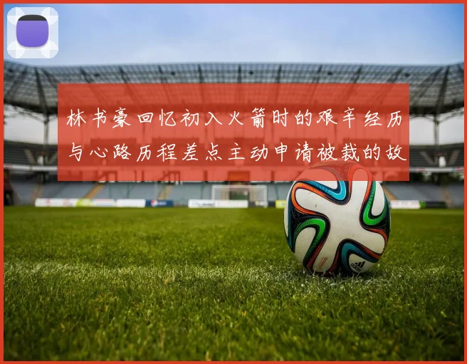 林书豪回忆初入火箭时的艰辛经历与心路历程差点主动申请被裁的故事