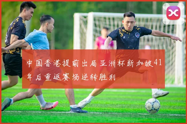 中国香港提前出局亚洲杯新加坡41年后重返赛场逆转胜利