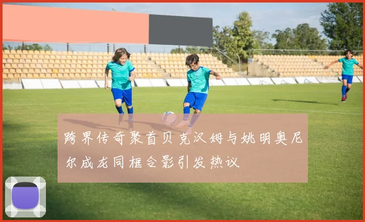 跨界传奇聚首贝克汉姆与姚明奥尼尔成龙同框合影引发热议