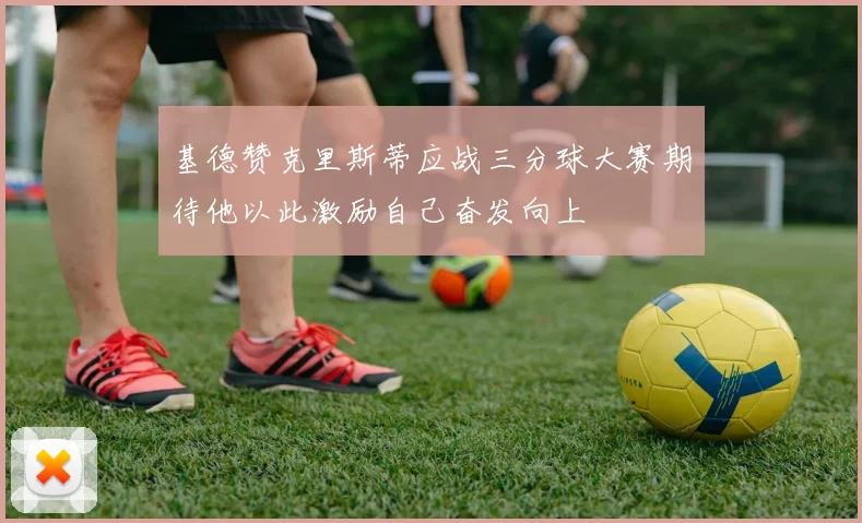 基德赞克里斯蒂应战三分球大赛期待他以此激励自己奋发向上