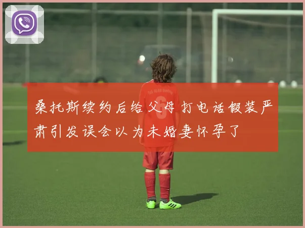 桑托斯续约后给父母打电话假装严肃引发误会以为未婚妻怀孕了
