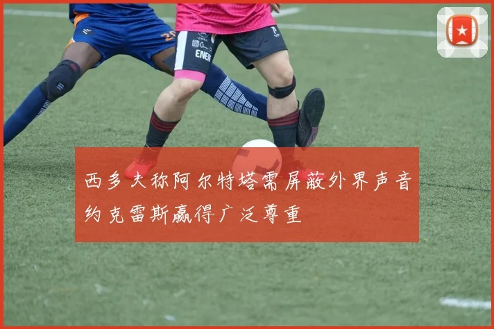西多夫称阿尔特塔需屏蔽外界声音约克雷斯赢得广泛尊重