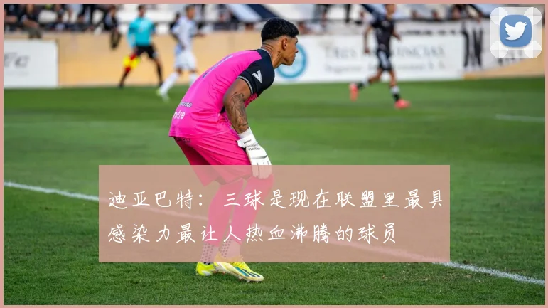 迪亚巴特：三球是现在联盟里最具感染力最让人热血沸腾的球员