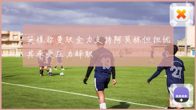 英媒称曼联全力支持阿莫林但担忧其承受压力辞职