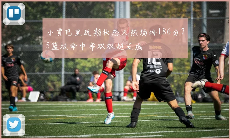小贾巴里近期状态火热场均186分75篮板命中率双双超五成