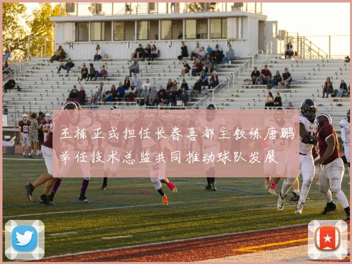 王栋正式担任长春喜都主教练唐鹏举任技术总监共同推动球队发展