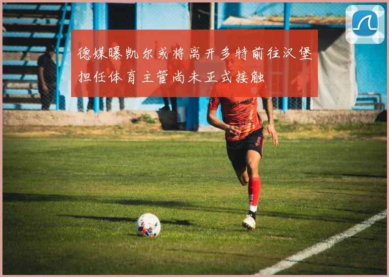 德媒曝凯尔或将离开多特前往汉堡担任体育主管尚未正式接触