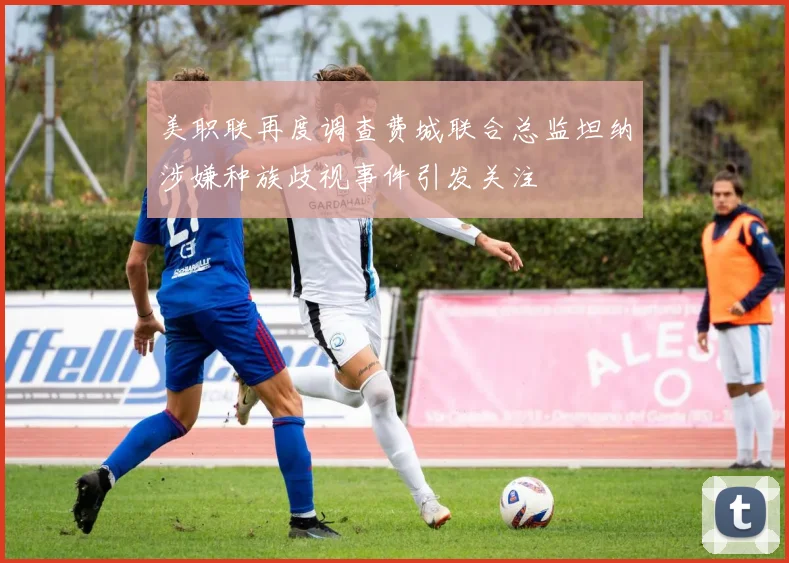 美职联再度调查费城联合总监坦纳涉嫌种族歧视事件引发关注