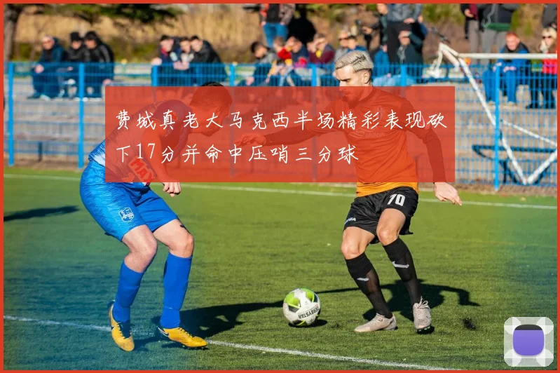 费城真老大马克西半场精彩表现砍下17分并命中压哨三分球