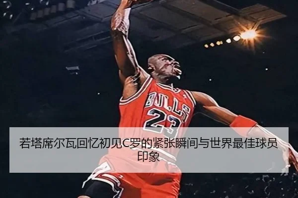 若塔席尔瓦回忆初见C罗的紧张瞬间与世界最佳球员印象 | leyu